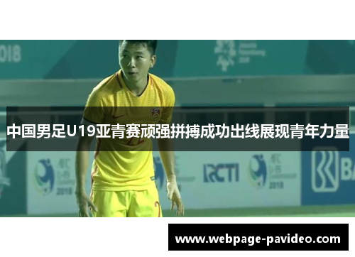 中国男足U19亚青赛顽强拼搏成功出线展现青年力量